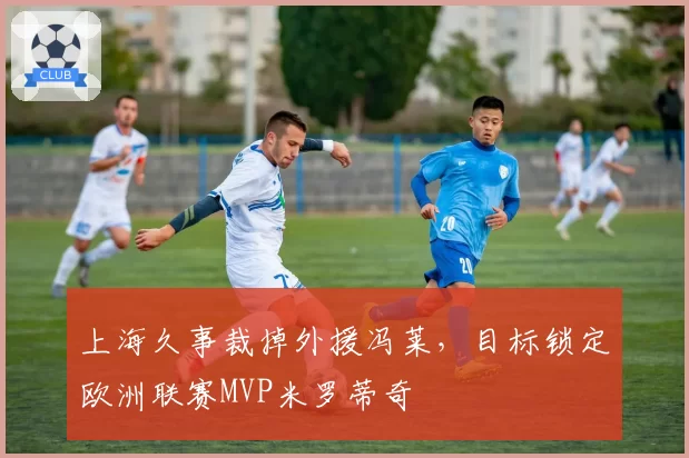 上海久事裁掉外援冯莱，目标锁定欧洲联赛MVP米罗蒂奇
