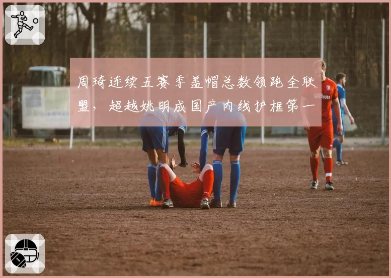 周琦连续五赛季盖帽总数领跑全联盟，超越姚明成国产内线护框第一人