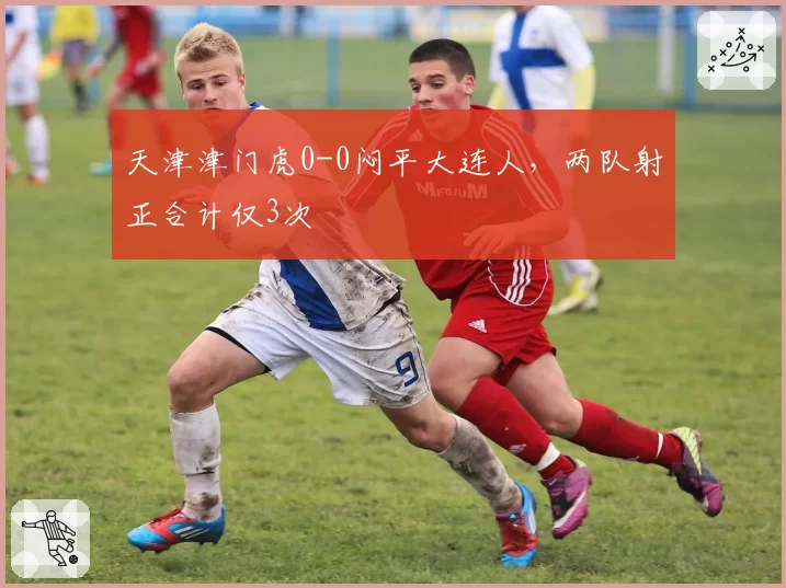 天津津门虎0-0闷平大连人，两队射正合计仅3次