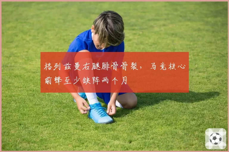 格列兹曼右腿腓骨骨裂，马竞核心前锋至少缺阵两个月