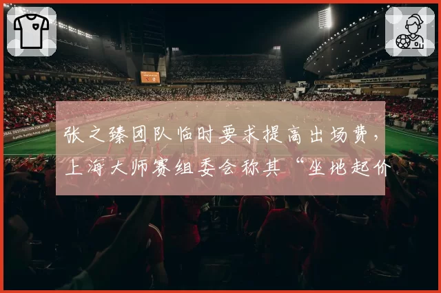 张之臻团队临时要求提高出场费，上海大师赛组委会称其“坐地起价”