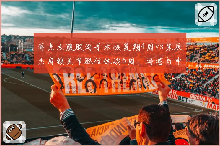 蒋光太腹股沟手术恢复期4周vs朱辰杰肩锁关节脱位休战6周，海港与申花防线损失对比