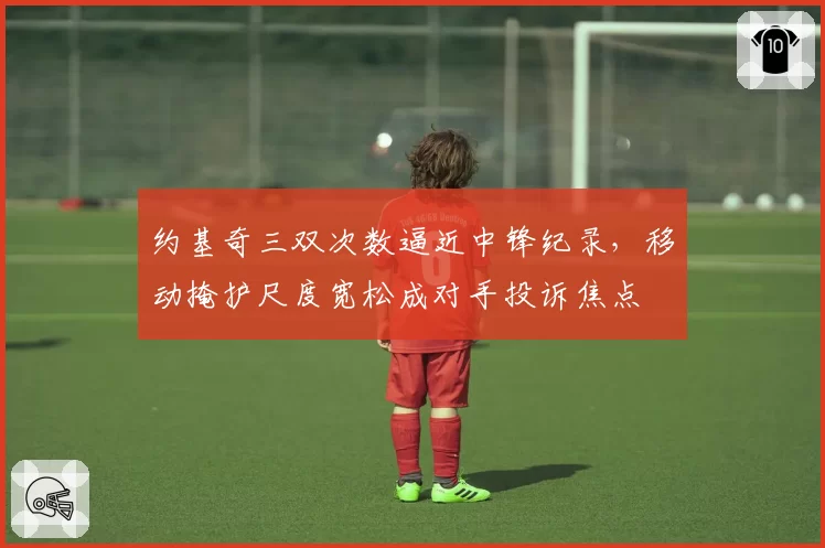 约基奇三双次数逼近中锋纪录，移动掩护尺度宽松成对手投诉焦点