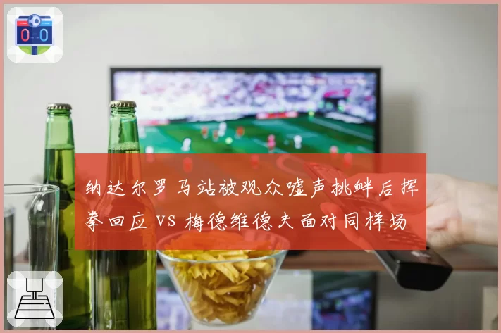 纳达尔罗马站被观众嘘声挑衅后挥拳回应 vs 梅德维德夫面对同样场景选择无视,气场反差巨大
