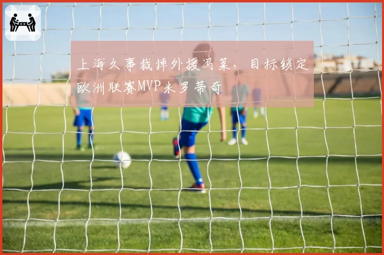 上海久事裁掉外援冯莱，目标锁定欧洲联赛MVP米罗蒂奇