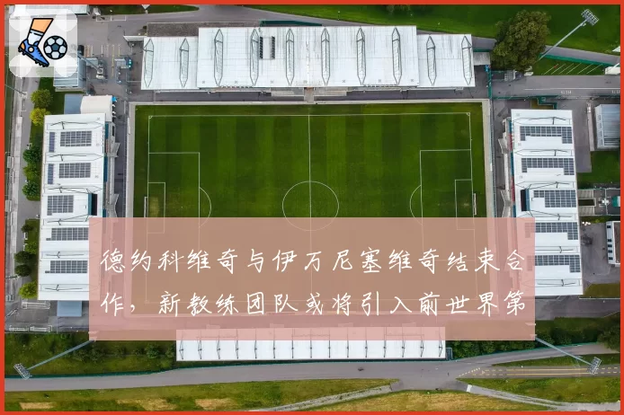 德约科维奇与伊万尼塞维奇结束合作，新教练团队或将引入前世界第一
