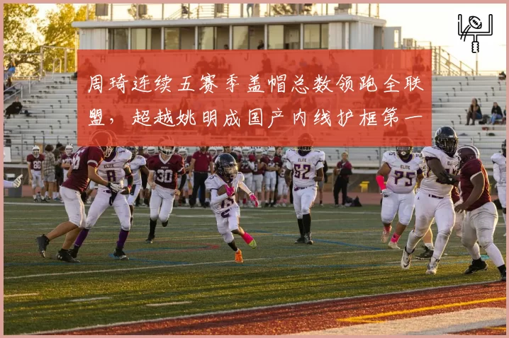 周琦连续五赛季盖帽总数领跑全联盟，超越姚明成国产内线护框第一人