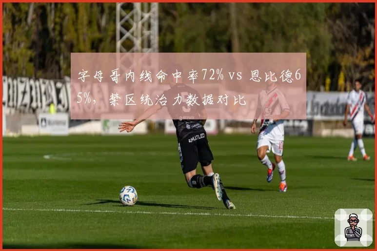 字母哥内线命中率72% vs 恩比德65%，禁区统治力数据对比