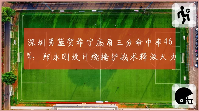 深圳男篮贺希宁底角三分命中率46%，郑永刚设计绕掩护战术释放火力