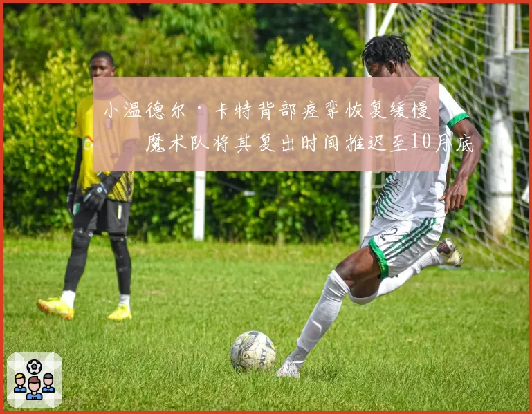 小温德尔·卡特背部痉挛恢复缓慢，魔术队将其复出时间推迟至10月底