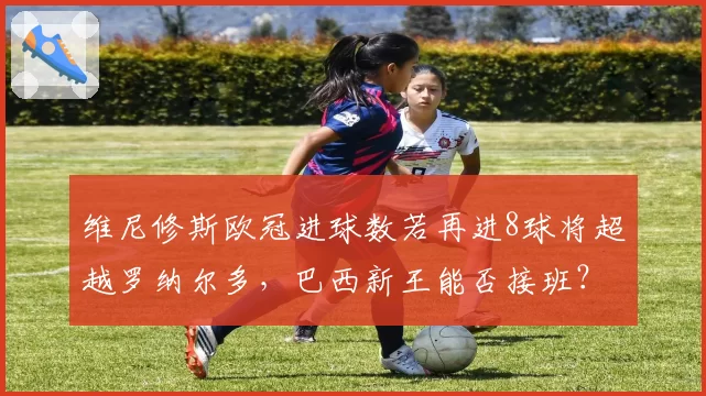 维尼修斯欧冠进球数若再进8球将超越罗纳尔多，巴西新王能否接班？