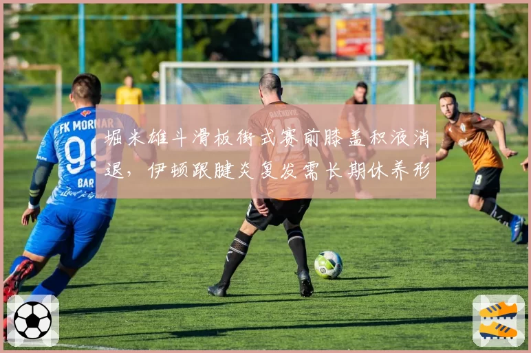 堀米雄斗滑板街式赛前膝盖积液消退，伊顿跟腱炎复发需长期休养形成对比
