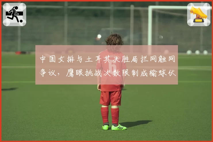 中国女排与土耳其决胜局拦网触网争议，鹰眼挑战次数限制成输球伏笔