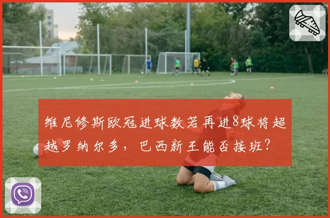 维尼修斯欧冠进球数若再进8球将超越罗纳尔多，巴西新王能否接班？
