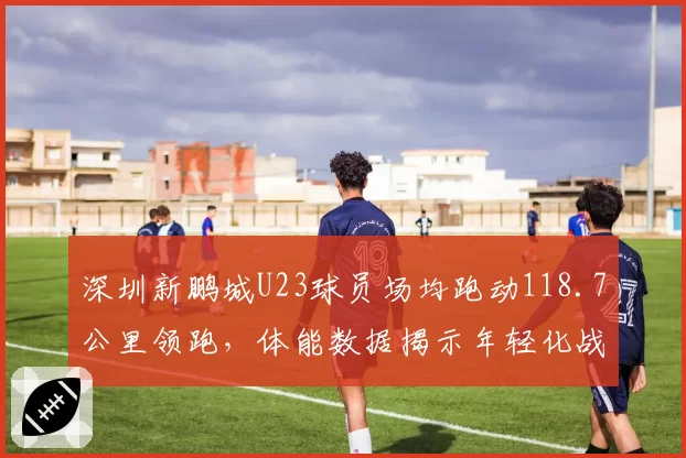 深圳新鹏城U23球员场均跑动118.7公里领跑，体能数据揭示年轻化战略红利