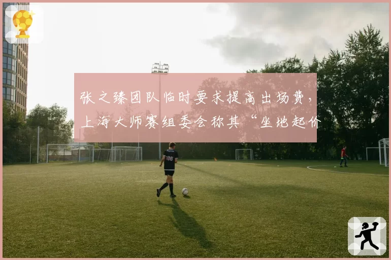 张之臻团队临时要求提高出场费，上海大师赛组委会称其“坐地起价”