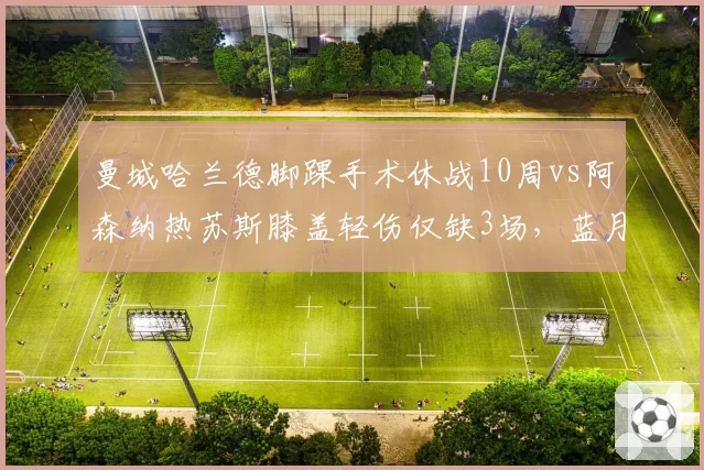 曼城哈兰德脚踝手术休战10周vs阿森纳热苏斯膝盖轻伤仅缺3场,蓝月锋线依赖度远超枪手
