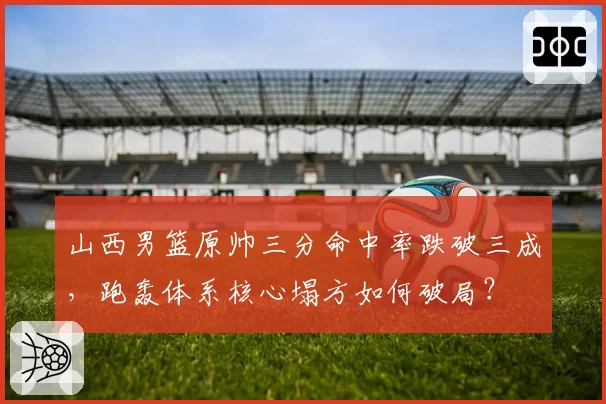 山西男篮原帅三分命中率跌破三成，跑轰体系核心塌方如何破局？