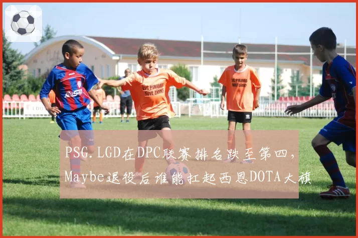 PSG.LGD在DPC联赛排名跌至第四，Maybe退役后谁能扛起西恩DOTA大旗？