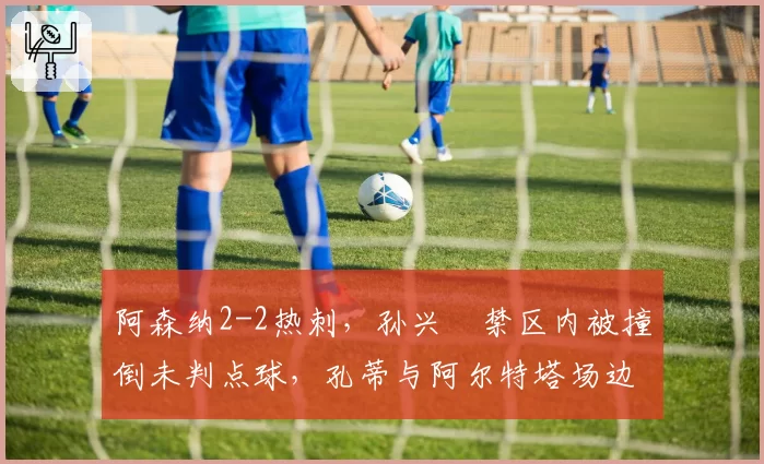 阿森纳2-2热刺，孙兴慜禁区内被撞倒未判点球，孔蒂与阿尔特塔场边对骂
