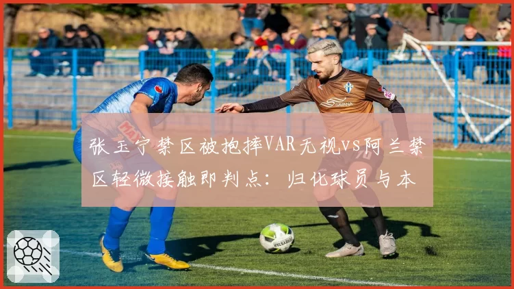 张玉宁禁区被抱摔VAR无视vs阿兰禁区轻微接触即判点:归化球员与本土锋线吹罚不平等