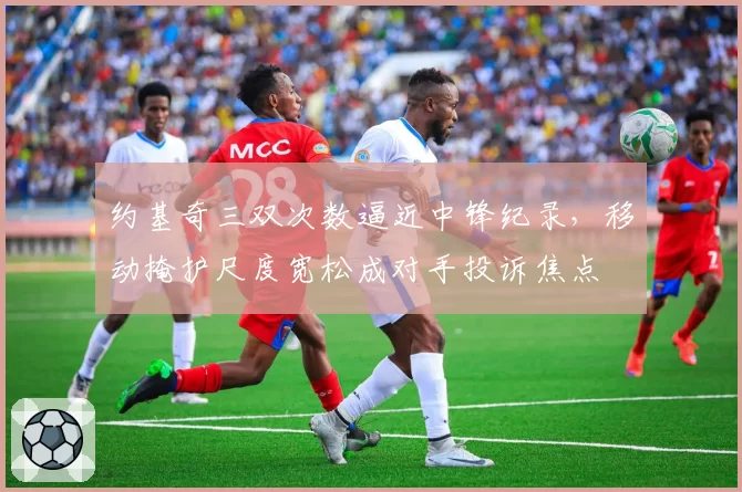 约基奇三双次数逼近中锋纪录，移动掩护尺度宽松成对手投诉焦点