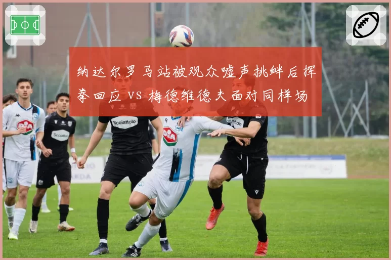 纳达尔罗马站被观众嘘声挑衅后挥拳回应 vs 梅德维德夫面对同样场景选择无视，气场反差巨大
