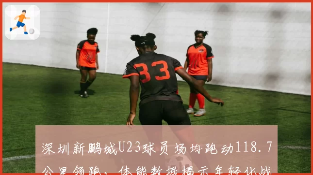 深圳新鹏城U23球员场均跑动118.7公里领跑，体能数据揭示年轻化战略红利