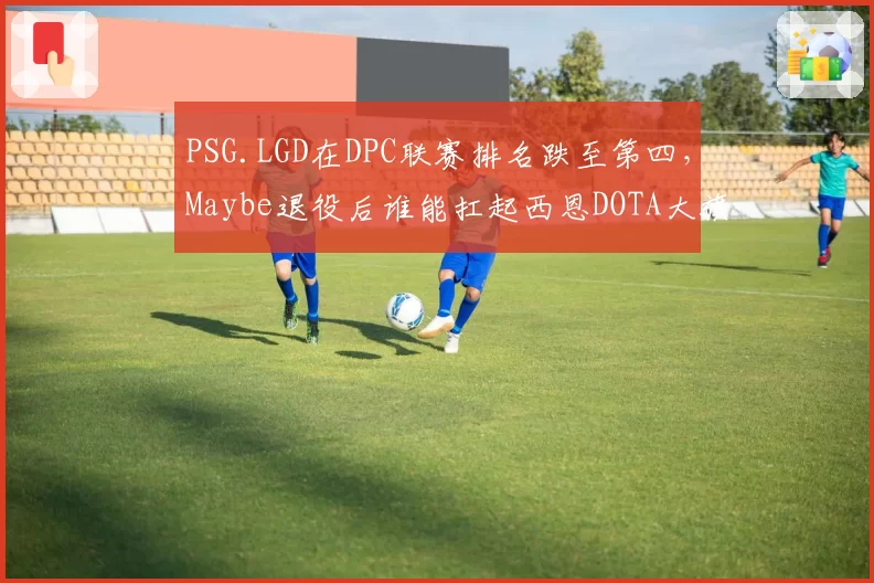PSG.LGD在DPC联赛排名跌至第四，Maybe退役后谁能扛起西恩DOTA大旗？