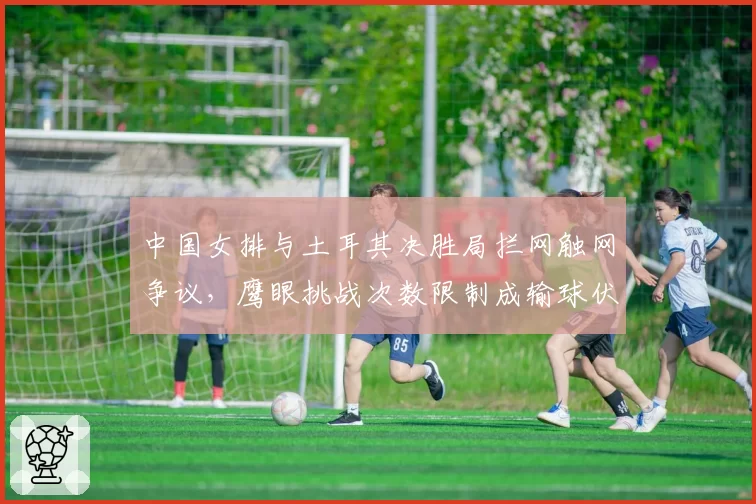 中国女排与土耳其决胜局拦网触网争议，鹰眼挑战次数限制成输球伏笔