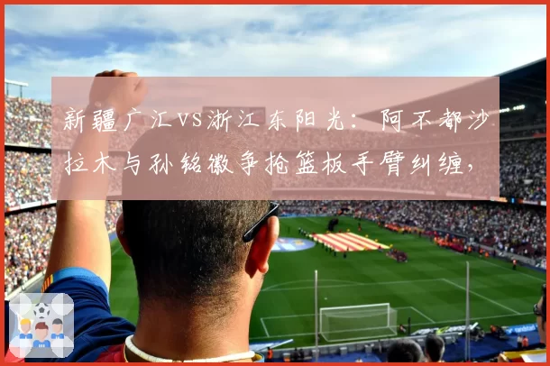 新疆广汇vs浙江东阳光：阿不都沙拉木与孙铭徽争抢篮板手臂纠缠，裁判各打五十板引质疑