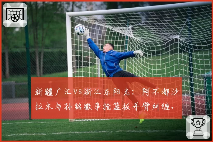 新疆广汇vs浙江东阳光：阿不都沙拉木与孙铭徽争抢篮板手臂纠缠，裁判各打五十板引质疑