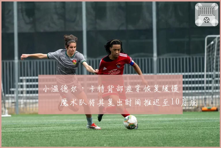 小温德尔·卡特背部痉挛恢复缓慢，魔术队将其复出时间推迟至10月底