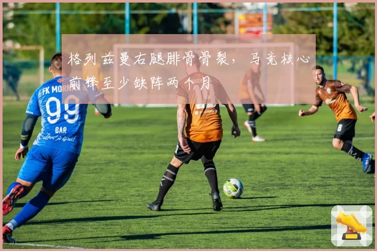 格列兹曼右腿腓骨骨裂,马竞核心前锋至少缺阵两个月